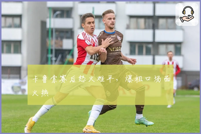 卡鲁索赛后怒火难平，爆粗口场面火热