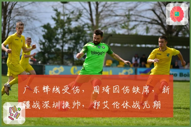 广东锋线受伤，周琦因伤缺席，新疆战深圳换帅，郭艾伦休战无期