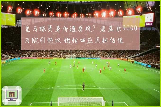 皇马球员身价遭质疑？居莱尔9000万欧引热议 德转回应贝林估值