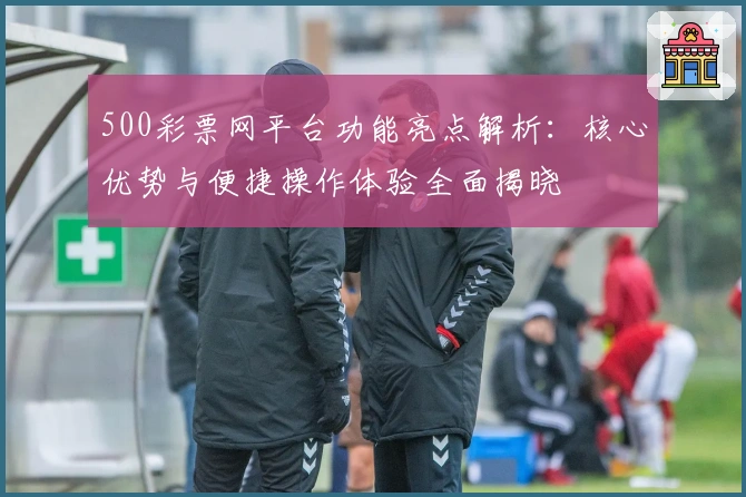 500彩票网平台功能亮点解析：核心优势与便捷操作体验全面揭晓