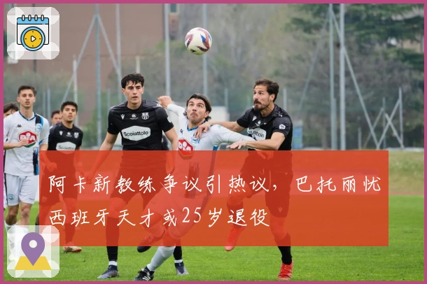 阿卡新教练争议引热议，巴托丽忧西班牙天才或25岁退役