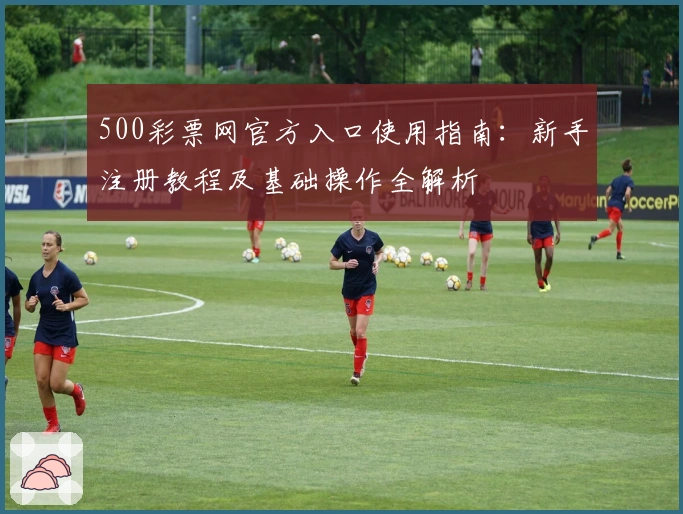 500彩票网官方入口使用指南：新手注册教程及基础操作全解析