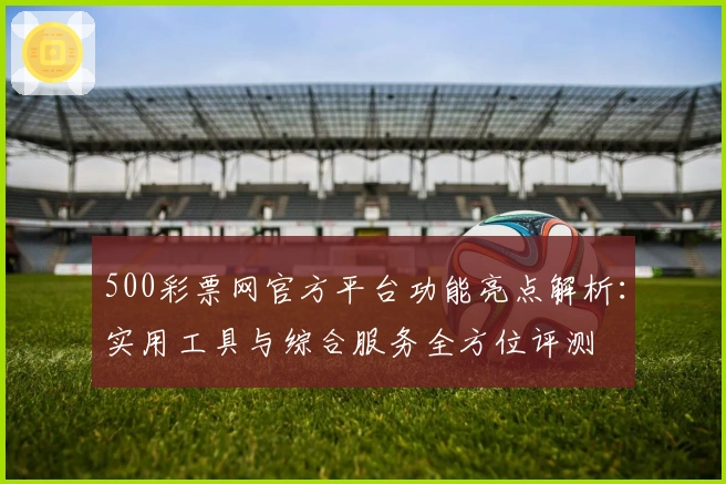500彩票网官方平台功能亮点解析：实用工具与综合服务全方位评测