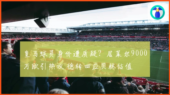 皇马球员身价遭质疑？居莱尔9000万欧引热议 德转回应贝林估值