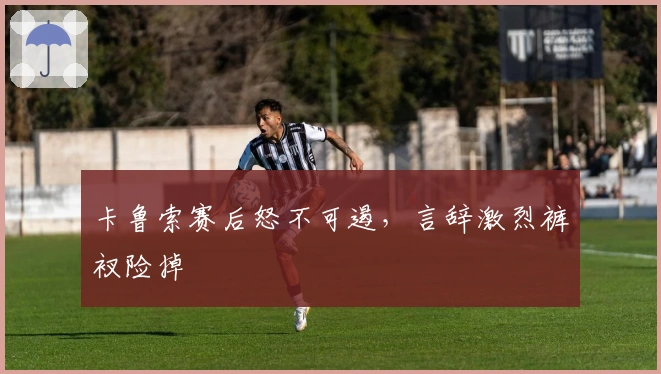 卡鲁索赛后怒不可遏，言辞激烈裤衩险掉