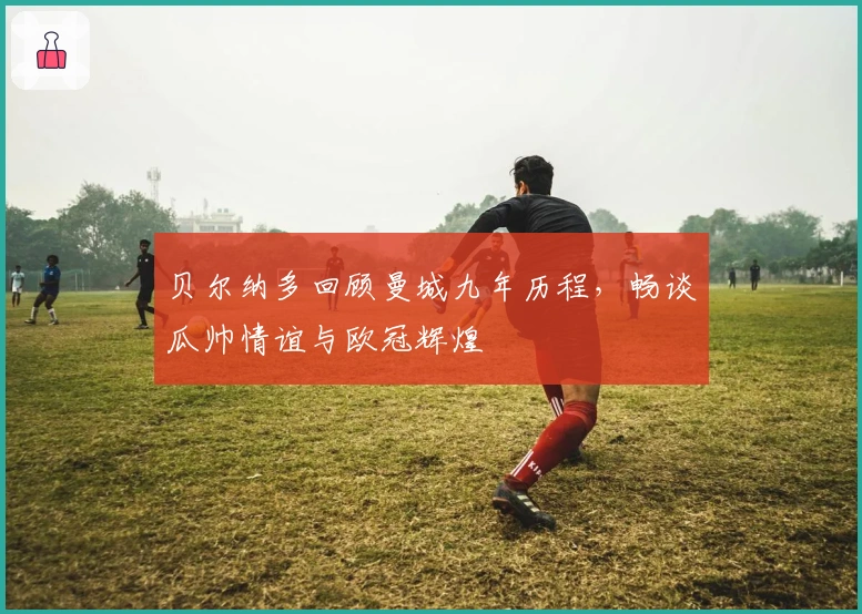 贝尔纳多回顾曼城九年历程，畅谈瓜帅情谊与欧冠辉煌