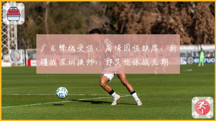 广东锋线受伤，周琦因伤缺席，新疆战深圳换帅，郭艾伦休战无期