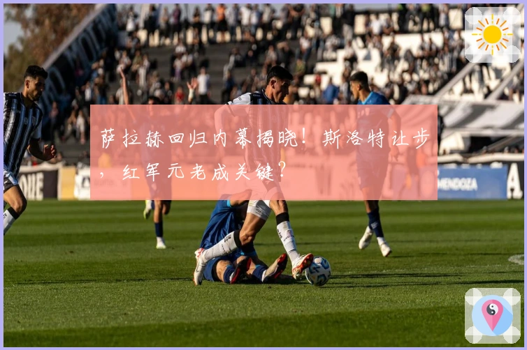 萨拉赫回归内幕揭晓！斯洛特让步，红军元老成关键？