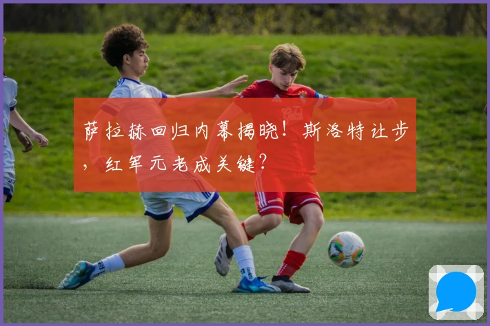 萨拉赫回归内幕揭晓！斯洛特让步，红军元老成关键？