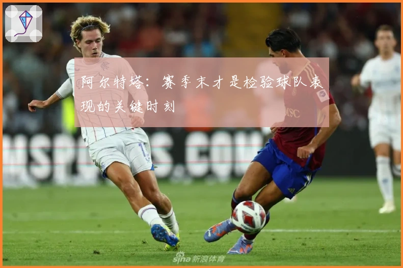 阿尔特塔：赛季末才是检验球队表现的关键时刻