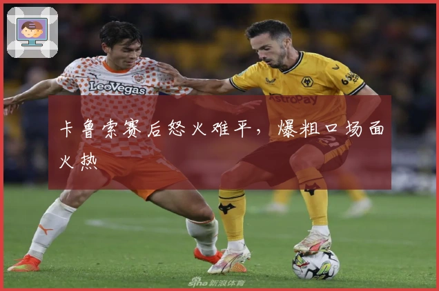 卡鲁索赛后怒火难平，爆粗口场面火热
